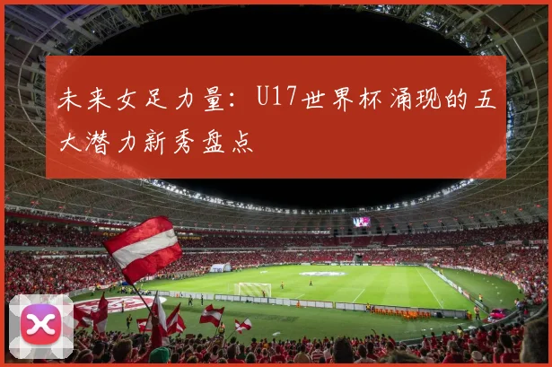 未来女足力量：U17世界杯涌现的五大潜力新秀盘点
