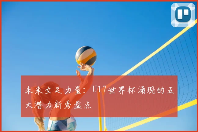 未来女足力量：U17世界杯涌现的五大潜力新秀盘点