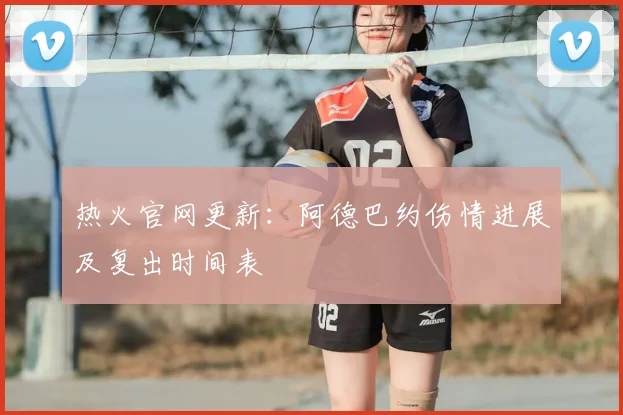 热火官网更新：阿德巴约伤情进展及复出时间表