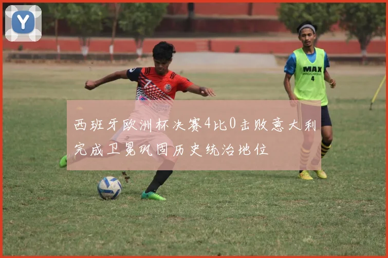 西班牙欧洲杯决赛4比0击败意大利完成卫冕巩固历史统治地位
