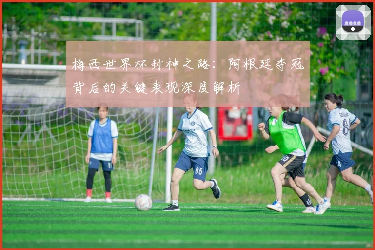 梅西世界杯封神之路：阿根廷夺冠背后的关键表现深度解析