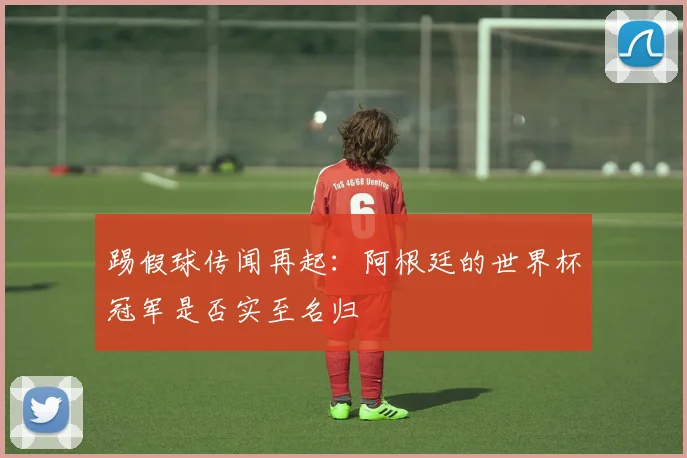 踢假球传闻再起：阿根廷的世界杯冠军是否实至名归