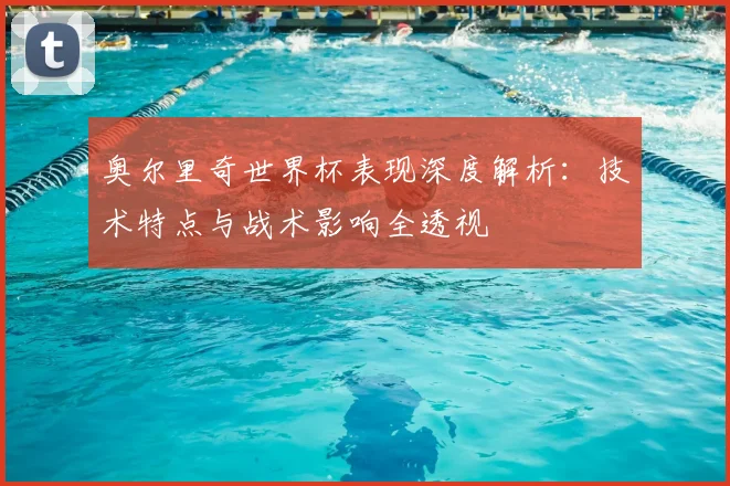 奥尔里奇世界杯表现深度解析：技术特点与战术影响全透视