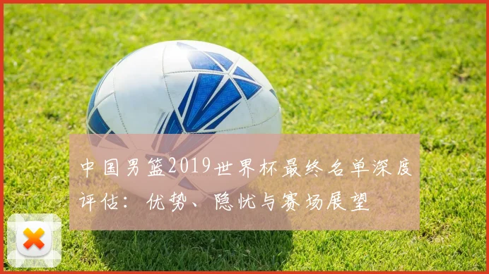中国男篮2019世界杯最终名单深度评估:优势、隐忧与赛场展望