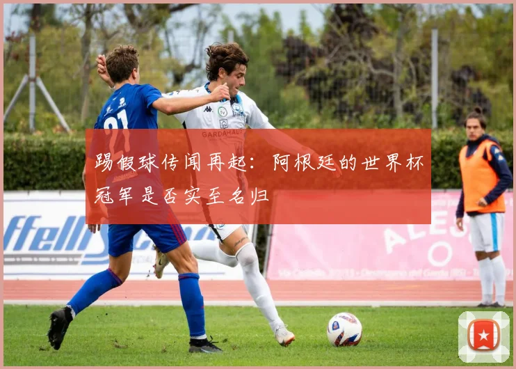 踢假球传闻再起：阿根廷的世界杯冠军是否实至名归