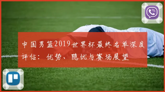 中国男篮2019世界杯最终名单深度评估:优势、隐忧与赛场展望
