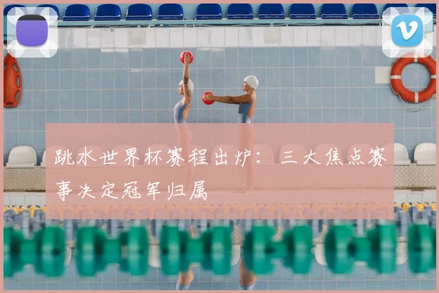 跳水世界杯赛程出炉：三大焦点赛事决定冠军归属