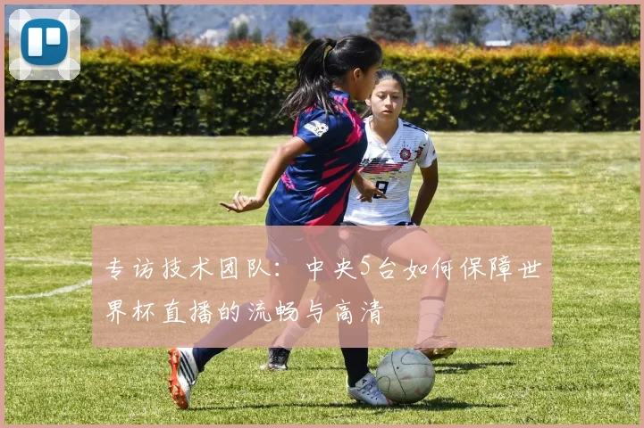 专访技术团队:中央5台如何保障世界杯直播的流畅与高清