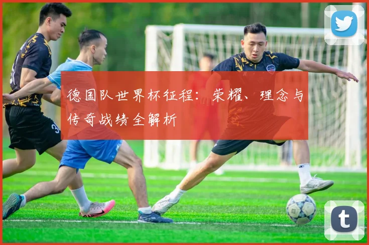 德国队世界杯征程：荣耀、理念与传奇战绩全解析